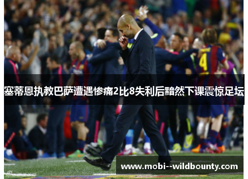 塞蒂恩执教巴萨遭遇惨痛2比8失利后黯然下课震惊足坛