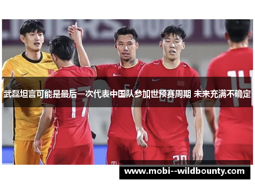 武磊坦言可能是最后一次代表中国队参加世预赛周期 未来充满不确定