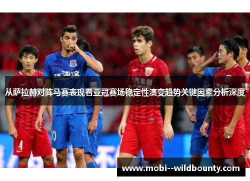 从萨拉赫对阵马赛表现看亚冠赛场稳定性演变趋势关键因素分析深度